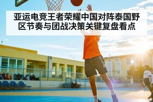 亚运电竞王者荣耀中国对阵泰国野区节奏与团战决策关键复盘看点