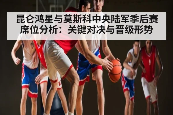 昆仑鸿星与莫斯科中央陆军季后赛席位分析:关键对决与晋级形势