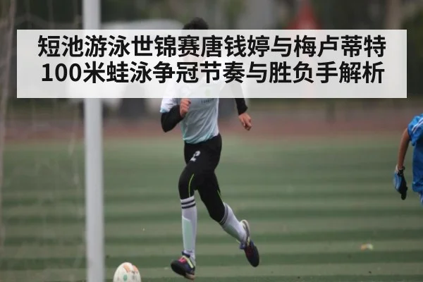 短池游泳世锦赛唐钱婷与梅卢蒂特100米蛙泳争冠节奏与胜负手解析